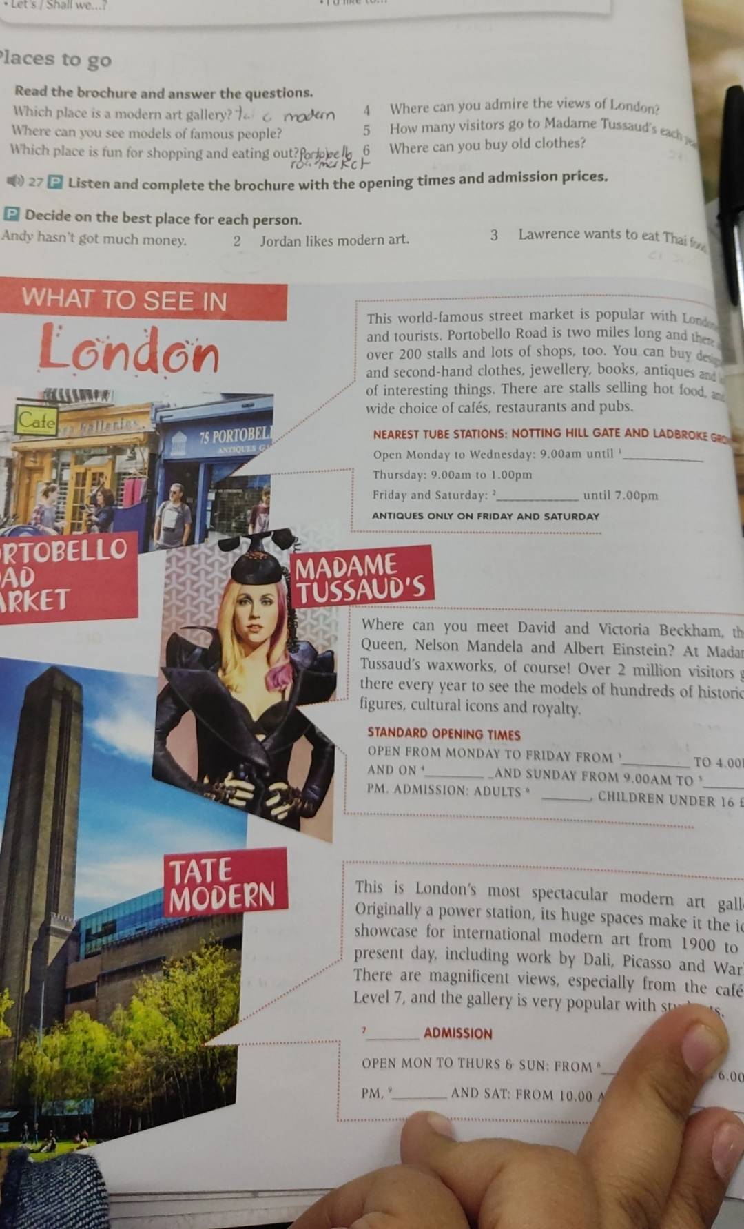 Places to go 
Read the brochure and answer the questions. 
Which place is a modern art gallery? 4 Where can you admire the views of London? 
Where can you see models of famous people? 
5 How many visitors go to Madame Tussaud's each 
Which place is fun for shopping and eating out? 6 Where can you buy old clothes? 
( 27 Listen and complete the brochure with the opening times and admission prices. 
- Decide on the best place for each person. 3 Lawrence wants to eat Thai f 
Andy hasn't got much money. 2 Jordan likes modern art. 
WHAT TO SEE IN 
This world-famous street market is popular with Lond 
and tourists. Portobello Road is two miles long and then 
London over 200 stalls and lots of shops, too. You can buy des 
and second-hand clothes, jewellery, books, antiques and 
of interesting things. There are stalls selling hot food, a 
wide choice of cafés, restaurants and pubs. 
Cate 
75 PORTOBEL NEAREST TUBE STATIONS: NOTTING HILL GATE AND LADBROKE GRO 
Open Monday to Wednesday: 9.00am until '_ 
Thursday: 9.00am to 1.00pm
Friday and Saturday: _until 7.00pm 
ANTIQUES ONLY ON FRIDAY AND SATURDAY 
RTOBELLO 
AD MADAME 
RKET TUSSAUD'S 
Where can you meet David and Victoria Beckham, th 
Queen, Nelson Mandela and Albert Einstein? At Madar 
Tussaud's waxworks, of course! Over 2 million visitors 
there every year to see the models of hundreds of historic 
figures, cultural icons and royalty. 
STANDARD OPENING TIMES 
OPEN FROM MONDAY TO FRIDAY FROM_ TO 4.00
AND ON_ AND SUNDAY FROM 9.00AM TO 
_ 
PM. ADMISSION: ADULTS * _ CHILDREN UNDER 16 £ 
TATE 
MODERN This is London's most spectacular modern art gall 
Originally a power station, its huge spaces make it the i 
showcase for international modern art from 1900 to 
present day, including work by Dali, Picasso and War 
There are magnificent views, especially from the café 
Level , an th le i ul iit st 
1_ ADMISSION 
PEN MON TO THURS & SUN: FROM 
6.00 
PM, "_ AND SAT: FROM 10.00 A