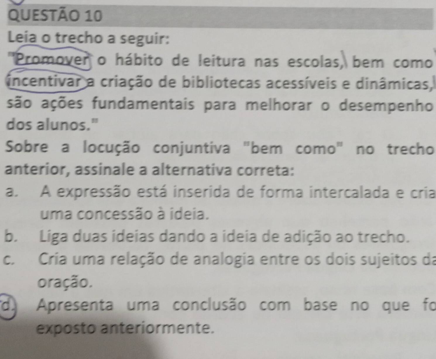 Leia o trecho a seguir:
''Promover o hábito de leitura nas escolas, bem como
incentivar a criação de bibliotecas acessíveis e dinâmicas,
são ações fundamentais para melhorar o desempenho
dos alunos."
Sobre a locução conjuntiva "bem como" no trecho
anterior, assinale a alternativa correta:
a. A expressão está inserida de forma intercalada e cria
uma concessão à ideia.
b. Liga duas ideias dando a ideia de adição ao trecho.
c. Cria uma relação de analogia entre os dois sujeitos da
oração.
d. Apresenta uma conclusão com base no que foi
exposto anteriormente.