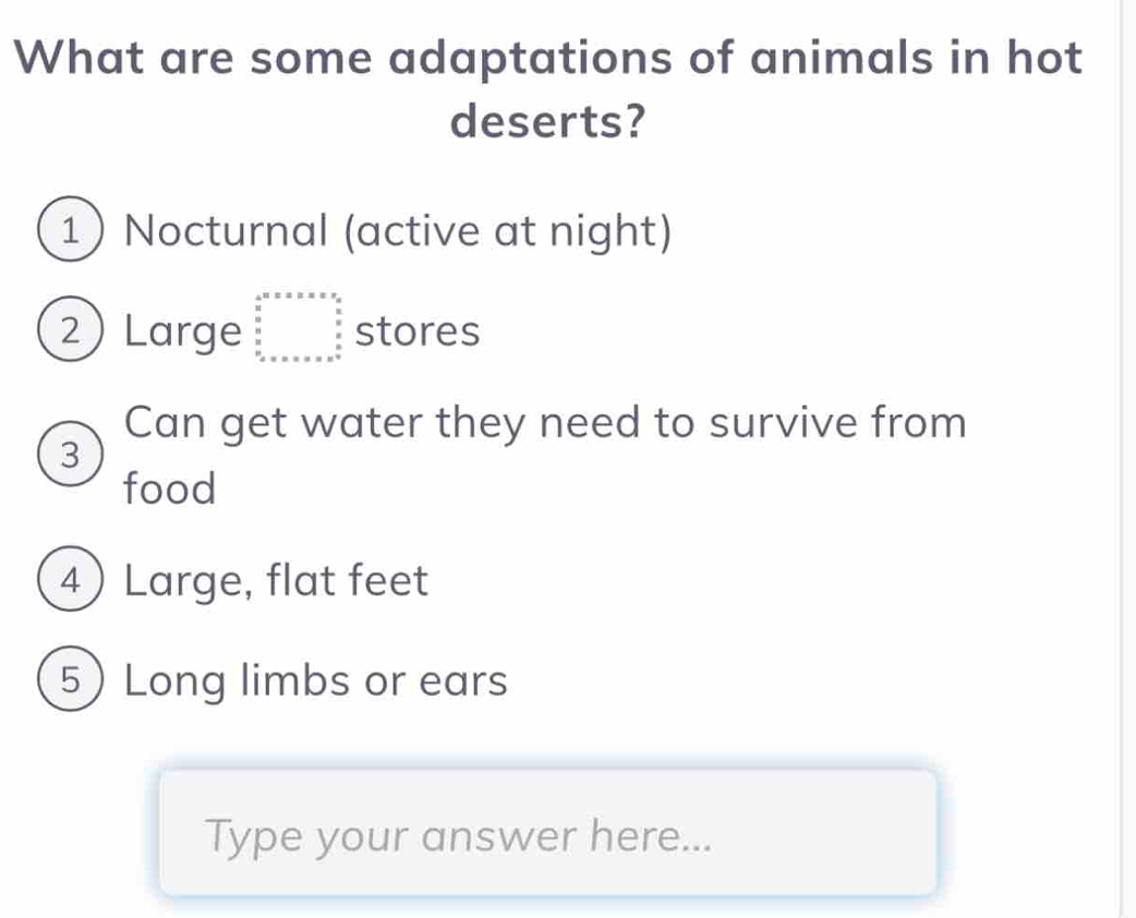 What are some adaptations of animals in hot
deserts?
1 Nocturnal (active at night)
2) Large beginarrayr a&B& 5^& 5 0&y 8 frac 0 8 8 8 x stores
Can get water they need to survive from
3
food
4 Large, flat feet
5 Long limbs or ears
Type your answer here...