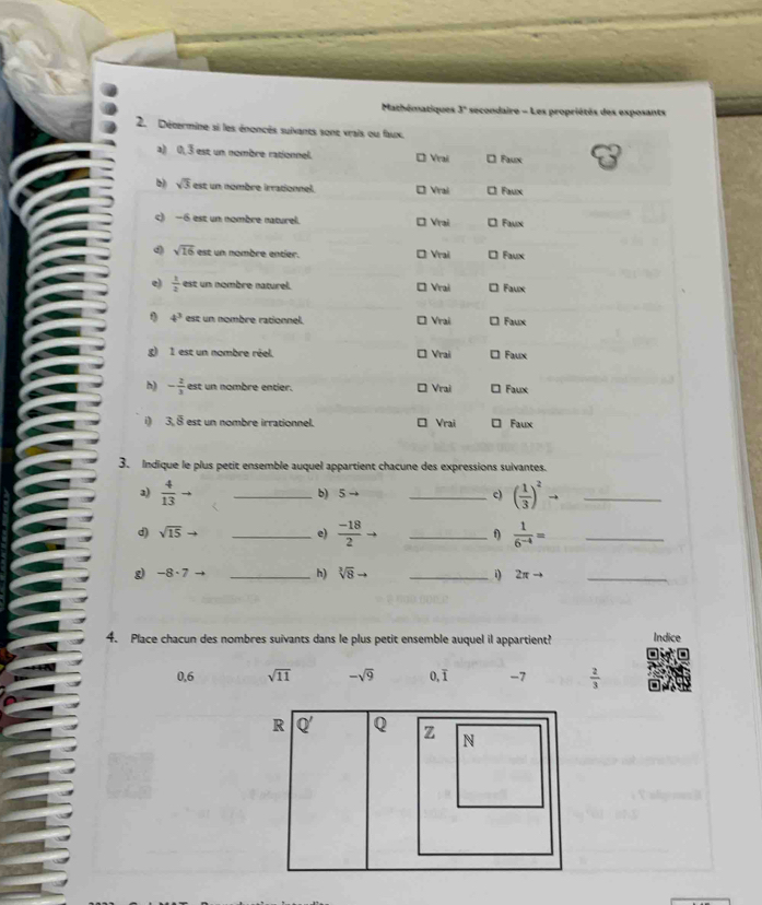 Mathématiques 3° secondaire - Les propriétés des exposants
2. Décermine si les énoncés suivants sont vrais ou faux.
a) 0, 3 est un nombre rationnel. Đ Vrai * Faux
b) sqrt(3) est un nombre irrationnel. * Vrai * Faux
c) −6 est un nombre naturel. * Vrai □ Faux
sqrt(16) est un nombre entier. * Vrai * Faux
e)  1/2  est un nombre naturel. * Vrai □ Faux
4^3 est un nombre rationnel. * Vrai * Faux
g) 1 est un nombre réel. * Vrai □ Faux
h) - 2/3  est un nombre entier. * Vrai □ Faux
i 3.8 est un nombre irrationnel. Vrai 。 Faux
3. Indique le plus petit ensemble auquel appartient chacune des expressions suivantes.
a)  4/13  _b) 5 → _c) ( 1/3 )^2 1/2 _
d) sqrt(15) _e)  (-18)/2  _f)  1/6^(-4) = _
g -8· 7 _
h) sqrt[3](8) _i) 2π to _
4. Place chacun des nombres suivants dans le plus petit ensemble auquel il appartient? Indice
0,6 sqrt(11) -sqrt(9) 0,ī -7  2/3 