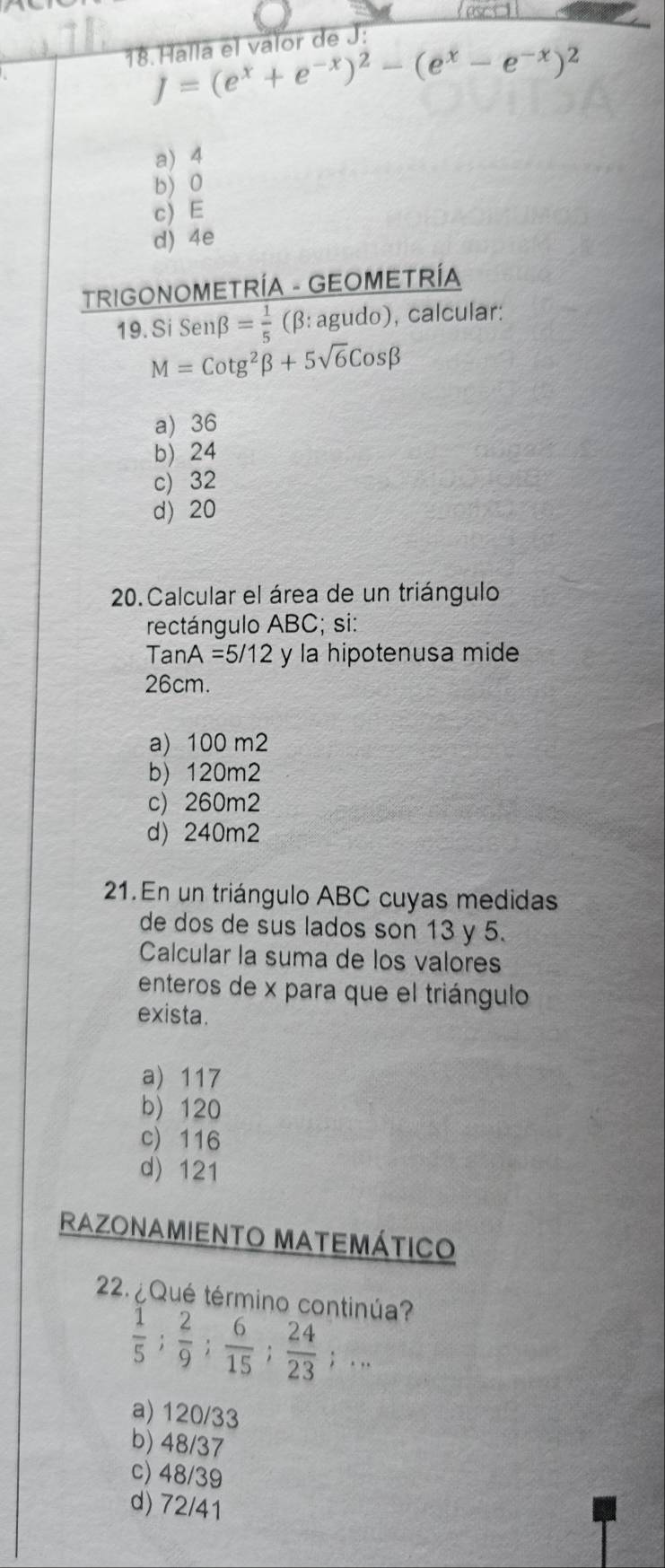 Halla el valor de J :
J=(e^x+e^(-x))^2-(e^x-e^(-x))^2
a) 4
b) 0
c) E
d) 4e
TRIGONOMETRÍA - GEOMETRÍA
19. Si Senβ = 1/5  (β: agudo), calcular:
M=Cotg^2beta +5sqrt(6)Cosbeta
a) 36
b) 24
c) 32
d) 20
20. Calcular el área de un triángulo
rectángulo ABC; si:
TanA =5/12 y la hipotenusa mide
26cm.
a) 100 m2
b) 120m2
c) 260m2
d) 240m2
21. En un triángulo ABC cuyas medidas
de dos de sus lados son 13 y 5.
Calcular la suma de los valores
enteros de x para que el triángulo
exista.
a) 117
b) 120
c) 116
d) 121
RAzOnamiEnto Matemático
2. ¿ Qué término continúa?
 1/5 ;  2/9 ;  6/15 ;  24/23 ;...
a) 120/33
b) 48/37
c) 48/39
d) 72/41