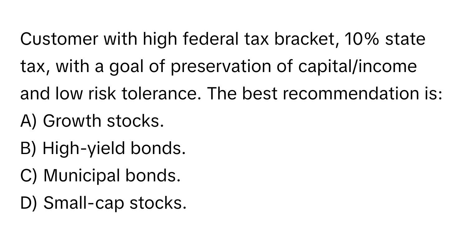 Customer with high federal tax bracket, 10% state tax, with a goal of preservation of capital/income and low risk tolerance. The best recommendation is:

A) Growth stocks.
B) High-yield bonds.
C) Municipal bonds.
D) Small-cap stocks.