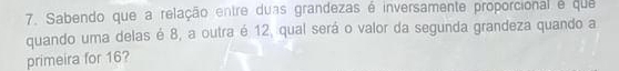 Sabendo que a relação entre duas grandezas é inversamente proporcional e que 
quando uma delas é 8, a outra é 12, qual será o valor da segunda grandeza quando a 
primeira for 16?