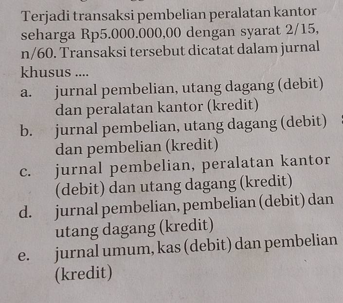 Terjadi transaksi pembelian peralatan kantor
seharga Rp5.000.000,00 dengan syarat 2/15,
n/60. Transaksi tersebut dicatat dalam jurnal
khusus ....
a. jurnal pembelian, utang dagang (debit)
dan peralatan kantor (kredit)
b. jurnal pembelian, utang dagang (debit)
dan pembelian (kredit)
c. jurnal pembelian, peralatan kantor
(debit) dan utang dagang (kredit)
d. jurnal pembelian, pembelian (debit) dan
utang dagang (kredit)
e. jurnal umum, kas (debit) dan pembelian
(kredit)