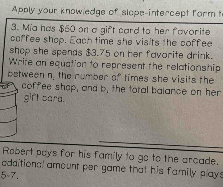 Apply your knowledge of slope-intercept form t 
3. Mia has $50 on a gift card to her favorite 
coffee shop. Each time she visits the coffee 
shop she spends $3.75 on her favorite drink. 
Write an equation to represent the relationship 
between n, the number of times she visits the 
coffee shop, and b, the total balance on her 
gift card. 
Robert pays for his family to go to the arcade. 
additional amount per game that his family plays 
5-7.