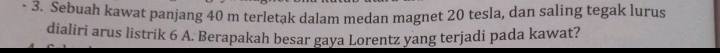 Sebuah kawat panjang 40 m terletak dalam medan magnet 20 tesla, dan saling tegak lurus 
dialiri arus listrik 6 A. Berapakah besar gaya Lorentz yang terjadi pada kawat?