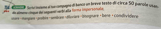 114 C ee Scrivi insieme al tuo compagno di banco un breve testo di circa 50 parole usan- 
do almeno cinque dei seguenti verbi alla forma impersonale. 
usare « mangiare +proibire + sembrare « diluviare » bisognare » bere » condividere