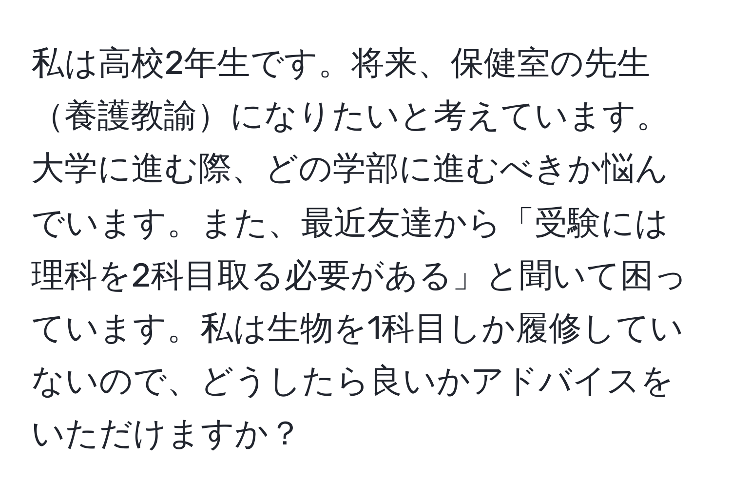 私は高校2年生です。将来、保健室の先生養護教諭になりたいと考えています。大学に進む際、どの学部に進むべきか悩んでいます。また、最近友達から「受験には理科を2科目取る必要がある」と聞いて困っています。私は生物を1科目しか履修していないので、どうしたら良いかアドバイスをいただけますか？