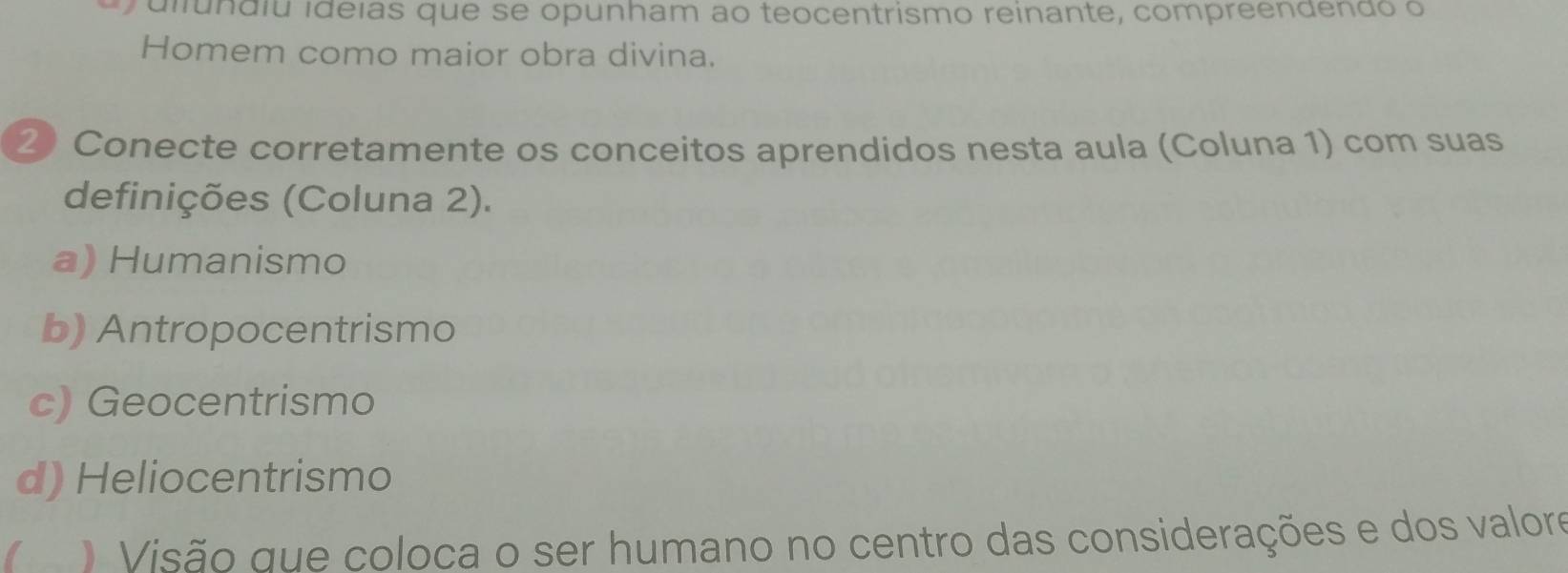 dilundiu ideias que se opunham ao teocentrismo reinante, compreendendo o
Homem como maior obra divina.
2 Conecte corretamente os conceitos aprendidos nesta aula (Coluna 1) com suas
definições (Coluna 2).
a) Humanismo
b) Antropocentrismo
c) Geocentrismo
d) Heliocentrismo
I . Visão que coloca o ser humano no centro das considerações e dos valore