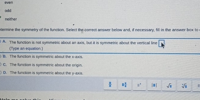 even
odd
neither
etermine the symmetry of the function. Select the correct answer below and, if necessary, fill in the answer box to
A. The function is not symmetric about an axis, but it is symmetric about the vertical line 1. 
(Type an equation.)
B. The function is symmetric about the x-axis.
C. The function is symmetric about the origin.
D. The function is symmetric about the y-axis.
 □ /□   □  □ /□   □^(□) |□ | sqrt(□ ) sqrt[3](□ )