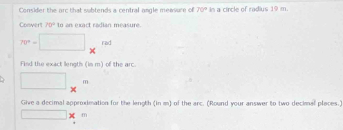 Consider the arc that subtends a central angle measure of 70° In a circle of radius 19 m. 
Convert 70° to an exact radian measure.
70°=□ *^(rad)
Find the exact length (in m) of the arc.
□ m
Give a decimal approximation for the length (in m) of the arc. (Round your answer to two decimal places.)
□ * m