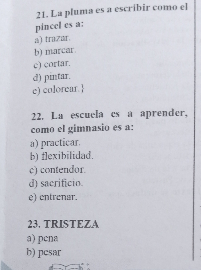 La pluma es a escribir como el
pincel es a:
a) trazar.
b) marcar.
c) cortar.
d) pintar.
e) colorear.
22. La escuela es a aprender,
como el gimnasio es a:
a) practicar.
b) flexibilidad.
c) contendor.
d) sacrificio.
e) entrenar.
23. TRISTEZA
a) pena
b) pesar