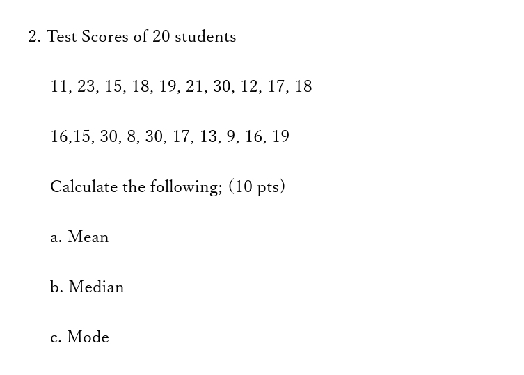 Test Scores of 20 students
11, 23, 15, 18, 19, 21, 30, 12, 17, 18
16, 15, 30, 8, 30, 17, 13, 9, 16, 19
Calculate the following; (10 pts) 
a. Mean 
b. Median 
c. Mode