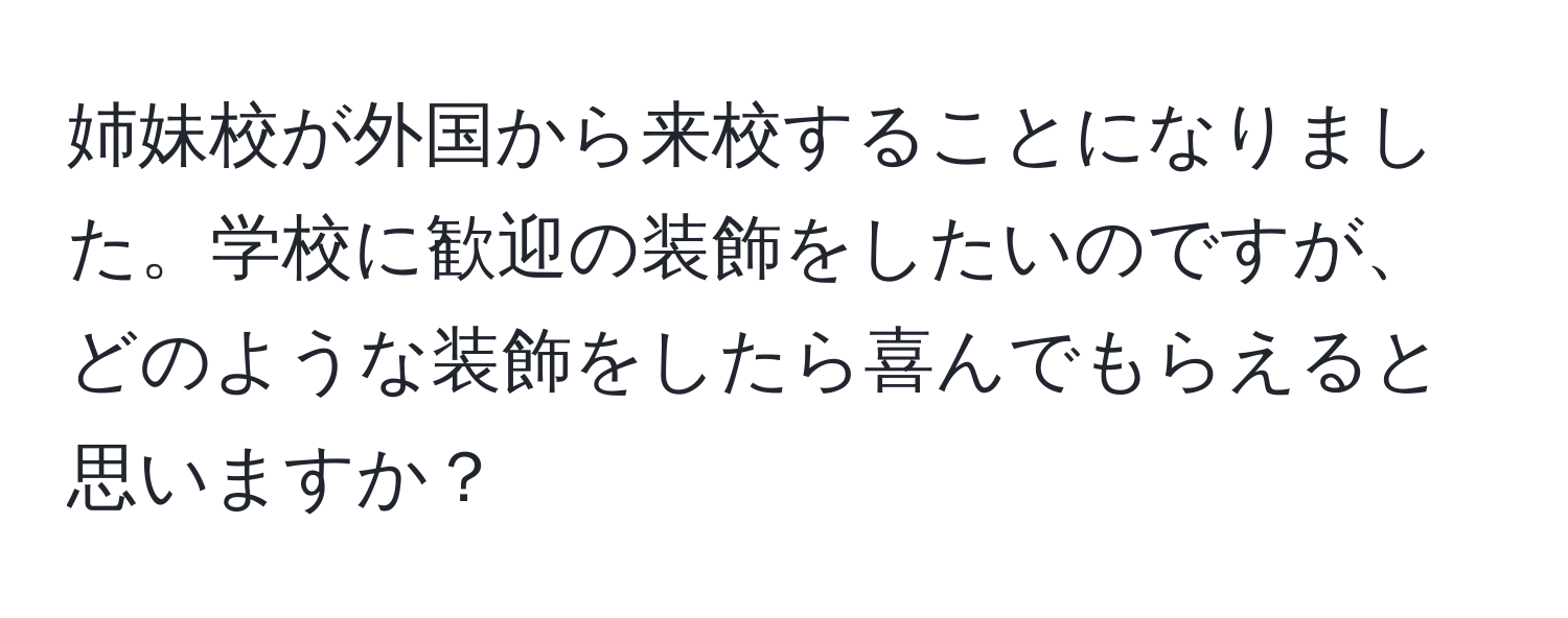 姉妹校が外国から来校することになりました。学校に歓迎の装飾をしたいのですが、どのような装飾をしたら喜んでもらえると思いますか？