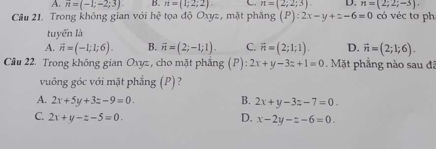 A. overline n=(-1;-2;3). B. n=(1;2;2). C. n=(2;2;3). D. n=(2;2;-3). 
Câu 21. Trong không gian với hệ tọa độ Oxyz, mặt phăng (P):2x-y+z-6=0 có véc tơ ph
tuyến là
A. vector n=(-1;1;6). B. vector n=(2;-1;1). C. vector n=(2;1;1). D. vector n=(2;1;6). 
Câu 22. Trong không gian Oxyz, cho mặt phẳng (P): 2x+y-3z+1=0 Mặt phẳng nào sau đã
vuông góc với mặt phẳng (P) ?
A. 2x+5y+3z-9=0. B. 2x+y-3z-7=0.
C. 2x+y-z-5=0. D. x-2y-z-6=0.