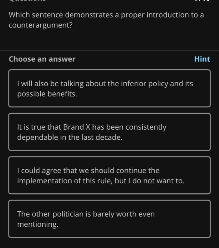 Which sentence demonstrates a proper introduction to a
counterargument?
Choose an answer Hint
I will also be talking about the inferior policy and its
possible benefits.
It is true that Brand X has been consistently
dependable in the last decade.
I could agree that we should continue the
implementation of this rule, but I do not want to.
The other politician is barely worth even
mentioning.