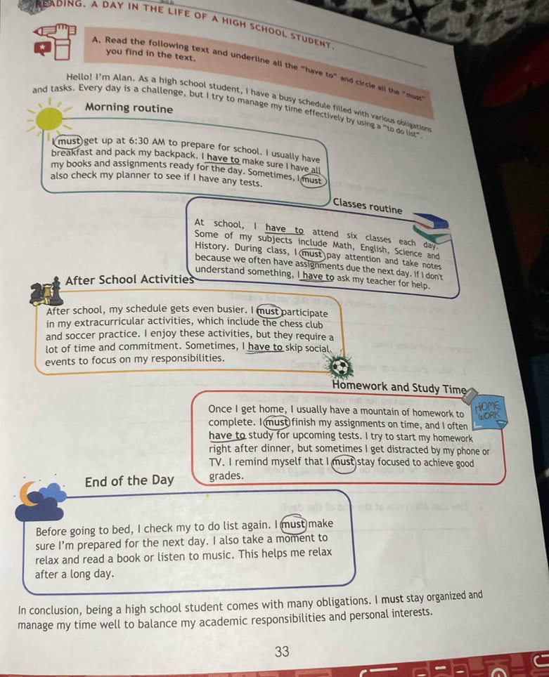 ADING、 A DAY IN tHE LIFE OF A HIGH SCHOOL STUDENT 
you find in the text. 
A. Read the following text and underline all the "have t_0, 
and circle all the "must" 
Hello! I'm Alan. As a high school student, I have a busy schedule filled with various obligation 
Morning routine 
and tasks. Every day is a challenge, but I try to manage my time effectively by using a "to do list" 
must get up at 6:30 AM to prepare for school. I usually have 
breakfast and pack my backpack. I have to make sure I have all 
my books and assignments ready for the day. Sometimes, I must 
also check my planner to see if I have any tests. 
Classes routine 
At school, I have to attend six classes each day. 
Some of my subjects include Math, English, Science and 
History. During class, I(must)pay attention and take notes 
because we often have assignments due the next day. If I don't 
understand something, I have to ask my teacher for help. 
After School Activities 
After school, my schedule gets even busier. I must participate 
in my extracurricular activities, which include the chess club 
and soccer practice. I enjoy these activities, but they require a 
lot of time and commitment. Sometimes, I have to skip social 
events to focus on my responsibilities. 
Homework and Study Time 
Once I get home, I usually have a mountain of homework to 
complete. I must finish my assignments on time, and I often 
have to study for upcoming tests. I try to start my homework 
right after dinner, but sometimes I get distracted by my phone or 
TV. I remind myself that I must stay focused to achieve good 
End of the Day grades. 
Before going to bed, I check my to do list again. I must make 
sure I'm prepared for the next day. I also take a moment to 
relax and read a book or listen to music. This helps me relax 
after a long day. 
In conclusion, being a high school student comes with many obligations. I must stay organized and 
manage my time well to balance my academic responsibilities and personal interests. 
33