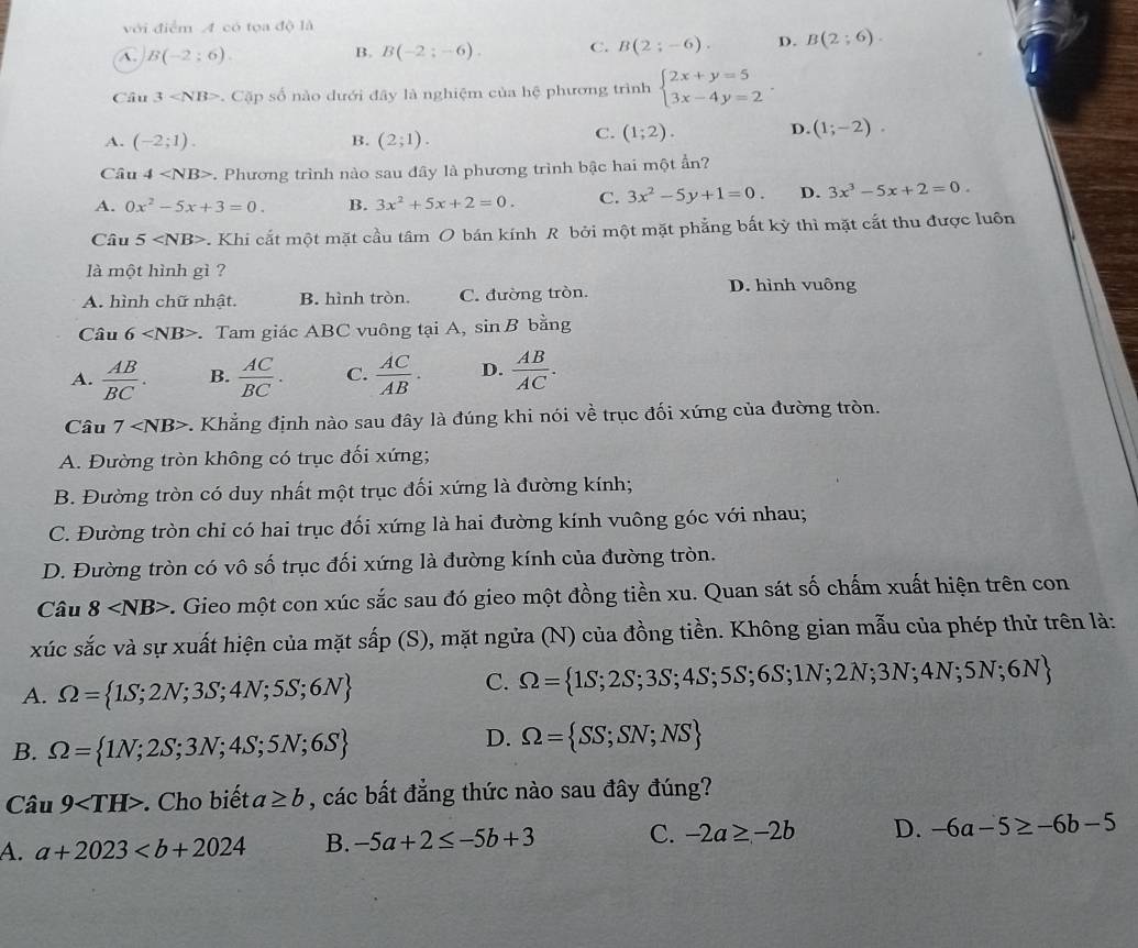 với điểm A có tọa độ là
A. B(-2:6). B(-2;-6). C. B(2;-6). D. B(2;6).
B.
Câu 3 . Cặp số nào dưới đây là nghiệm của hệ phương trình beginarrayl 2x+y=5 3x-4y=2endarray. .
A. (-2;1). B. (2;1).
C. (1;2). D. (1;-2).
Câu 4 *. Phương trình nào sau đây là phương trình bậc hai một ẩn?
A. 0x^2-5x+3=0. B. 3x^2+5x+2=0. C. 3x^2-5y+1=0. D. 3x^3-5x+2=0.
Câu 5 . Khi cắt một mặt cầu tâm O bán kính R bởi một mặt phẳng bắt kỳ thì mặt cắt thu được luôn
là một hình gì ?
A. hình chữ nhật. B. hình tròn. C. đường tròn.
D. hình vuông
Câu 6 Tam giác ABC vuông tại A, sin B bằng
A.  AB/BC . B.  AC/BC . C.  AC/AB . D.  AB/AC .
Câu 7 -. Khẳng định nào sau đây là đúng khi nói về trục đối xứng của đường tròn.
A. Đường tròn không có trục đối xứng;
B. Đường tròn có duy nhất một trục đối xứng là đường kính;
C. Đường tròn chỉ có hai trục đối xứng là hai đường kính vuông góc với nhau;
D. Đường tròn có vô số trục đối xứng là đường kính của đường tròn.
Câu 8 c. Gieo một con xúc sắc sau đó gieo một đồng tiền xu. Quan sát số chấm xuất hiện trên con
xúc sắc và sự xuất hiện của mặt sấp (S), mặt ngửa (N) của đồng tiền. Không gian mẫu của phép thử trên là:
A. Omega = 1S;2N;3S;4N;5S;6N
C. Omega = 1S;2S;3S;4S;5S;6S;1N;2N;3N;4N;5N;6N
B. Omega = 1N;2S;3N;4S;5N;6S
D. Omega = SS;SN;NS
Câu 9 Cho biết a≥ b , các bất đẳng thức nào sau đây đúng?
A. a+2023 B. -5a+2≤ -5b+3 C. -2a≥ -2b D. -6a-5≥ -6b-5