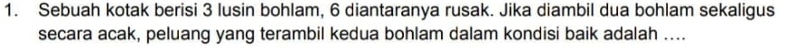 Sebuah kotak berisi 3 lusin bohlam, 6 diantaranya rusak. Jika diambil dua bohlam sekaligus 
secara acak, peluang yang terambil kedua bohlam dalam kondisi baik adalah ....