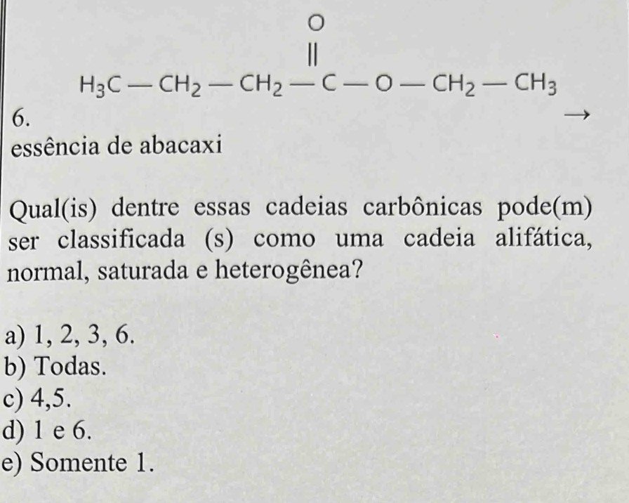 H_3C-CH_2-CH_2-C-O-CH_2-CH_3
essência de abacaxi
Qual(is) dentre essas cadeias carbônicas pode(m)
ser classificada (s) como uma cadeia alifática,
normal, saturada e heterogênea?
a) 1, 2, 3, 6.
b) Todas.
c) 4, 5.
d) 1 e 6.
e) Somente 1.