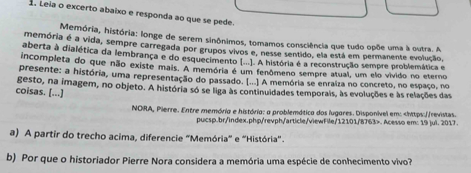 Leia o excerto abaixo e responda ao que se pede. 
Memória, história: longe de serem sinônimos, tomamos consciência que tudo opõe uma à outra. A 
memória é a vida, sempre carregada por grupos vivos e, nesse sentido, ela está em permanente evolução, 
aberta à dialética da lembrança e do esquecimento (...). A história é a reconstrução sempre problemática e 
incompleta do que não existe mais. A memória é um fenômeno sempre atual, um elo vivido no eterno 
presente: a história, uma representação do passado. (...) A memória se enraíza no concreto, no espaço, no 
gesto, na imagem, no objeto. A história só se liga às continuidades temporais, às evoluções e às relações das 
coisas. [...] 
NORA, Pierre. Entre memória e história: a problemática dos lugares. Disponível em:. Acesso em: 19 jul. 2017. 
a) A partir do trecho acima, diferencie “Memória” e “História”. 
b) Por que o historiador Pierre Nora considera a memória uma espécie de conhecimento vivo?