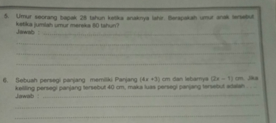 Umur seorang bapak 28 tahun ketika anaknya lahir. Berapakah umur anak tersebut 
ketika jumlah umur mereka 80 tahun? 
Jawab :_ 
_ 
_ 
_ 
6. Sebuah persegi panjang memiliki Panjang (4x+3) cm dan lebamya (2x-1)cm. Jika 
keliling persegi panjang tersebut 40 cm, maka luas persegi panjang tersebut adaiah 
Jawab : 
_ 
_ 
_