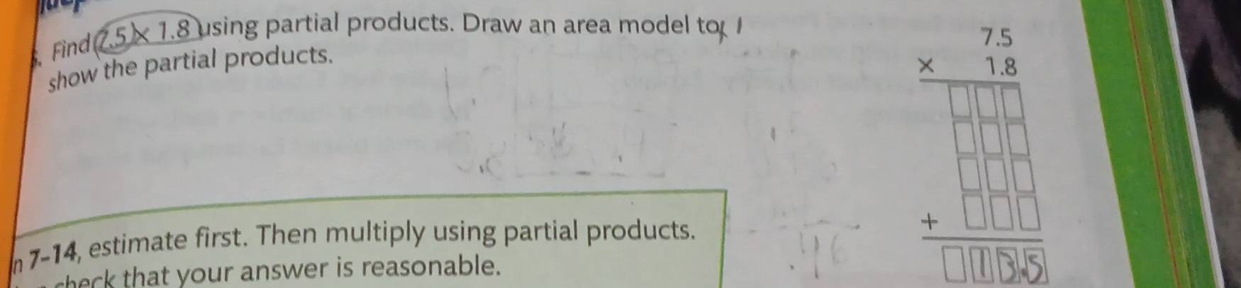 Find 7.5× 1.8 using partial products. Draw an area model to 
show the partial products. 
7-14, estimate first. Then multiply using partial products. 
sheck that your answer is reasonable.
beginarrayr 75 * 75 * 760 hline  □ □ □  +□ □  hline □ □ □  hline endarray