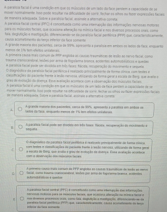 A paralísia facial é uma condição em que os músculos de um lado da face perdem a capacidade de se
mover normalmente. Isso pode resultar na cificuldade de sorrir, fechar os olhos ou fazer expressões faciais
de maneira adequada. Sobre a paralisia facial, assinale a alternativa cometa
A paralisia facial central (PFC) é conceituada como uma interrupção das informações nervosas motoras
para os músculos faciais, que ocasiona alteração na mímica facial e nos diversos processos orais, como
fala, deglutição e mastigação, diferenciando-se da paralíisia facial perférica (PFP) que, caracteristicamente.
causa acometimento do terço inferior da face somente
A grande maioria dos pacientes, cerca de 99%, apresenta a paralísia em ambos os lados da face, enquanto
menos de 196 tem efeitos unilaterais
A primeira causa mais comum de PPP engloba as causas traumáticas de lesão ao nervo facial, como
trauma craniocerebral lesões por arma de fogolarma branca, acidentes automobilísticos e quedas
A paralísia facial pode ser dividida em três fases: flácida, recuperação do movimento e sequela.
O diagnóstico da paralísia facial periférica é realizado principalmente de forma clínica, com testes e
classificações do paciente frente a lesão nervosa, utilizando de forma geral a escala de Berg, que avalia o
graa de evolução da doença. Essa avaliação acontece com a observação dos músculos faciais
A paralísia facial é uma condição em que os músculos de um lado da face perdem a capacidade de se
mover normalmente. Isso pode resultar na dificuldade de sorrir, fecher os olhos ou fazer expressões faciais
de maneira adeguada. Sobre a paralisia facial, assinale a alternativa comreta:
A grande maiona dos pacientes, carca de 99%, apresenta a paralísia em ambos os
A lados da face, enquanto menos de 1% tem efeitos unilaterais
A paralísia facial pode ser dividida em bês fases: flácida, recuperação do movimento e
B sequela.
O diagnóstico da paralisia facial perifárica é realizado principalmente de forma clínica,
com testes e classificações do pacienta frente à lesão nervosa, unizando de forma geral
C a escala de Berg, que avalia o grau de evolução da doença. Essa avaliação acontece
com a observação dos múscales facues
A primeira causa mais comum de PFP engloba as causas traumáticas de lexão ao nervo
D. facial, como trauma cranocamebral, lesões por arma de fogularma branca, acidentes
automobilístices e queda=
A paralísia facial ceminel (PFG) é conceituada conso uma interrupção das informações
nervosas motoras para os músculos faciais, que ocasiona alteração na mímica facial e
t nos diversos processos orais, corso fala, deglutição e mastigação, diferenciando-se da
paralísia facial perifêrica (PFP) que, caracterticamente, causa acometimento do terço infarior da faca somente