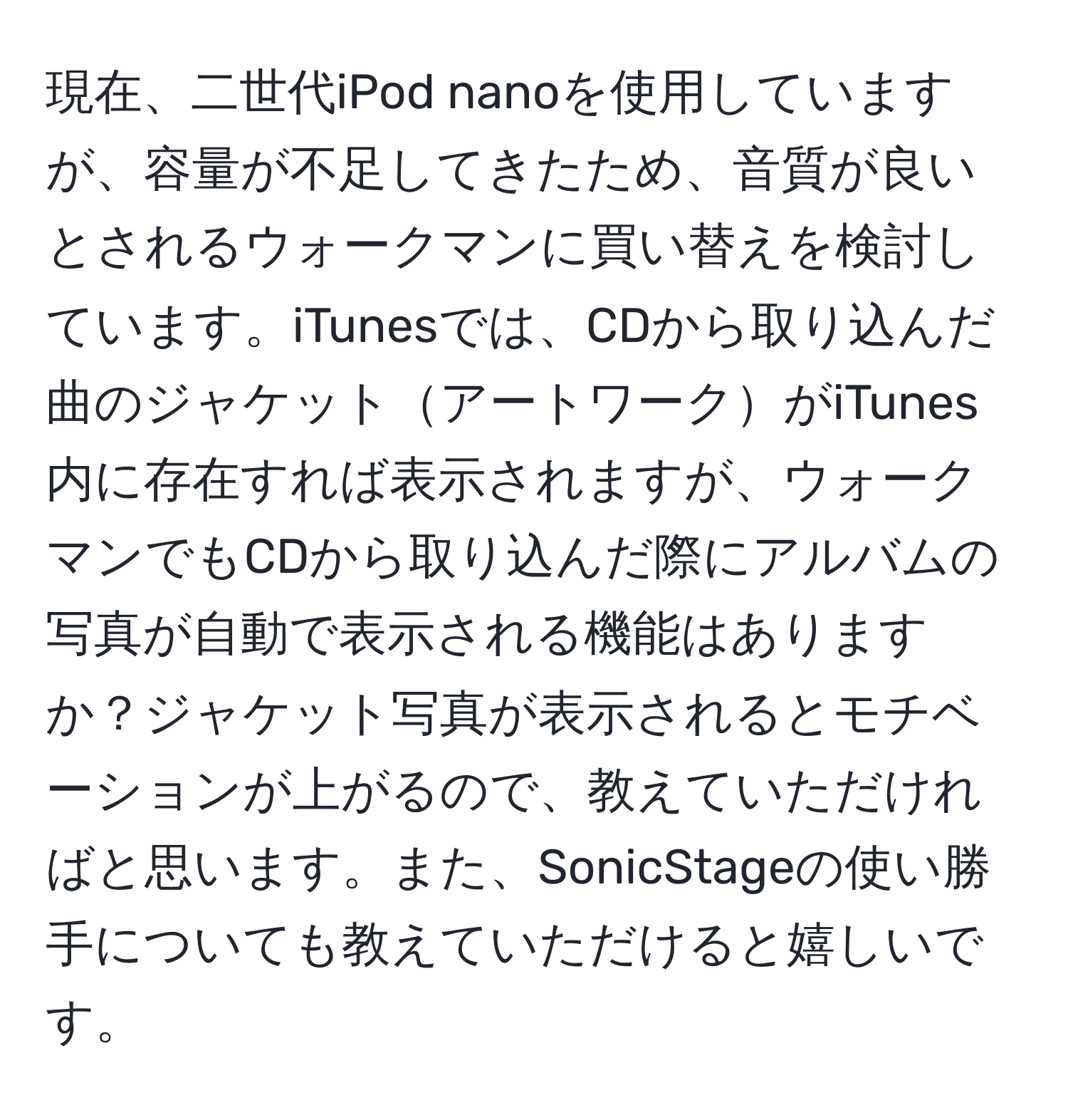 現在、二世代iPod nanoを使用していますが、容量が不足してきたため、音質が良いとされるウォークマンに買い替えを検討しています。iTunesでは、CDから取り込んだ曲のジャケットアートワークがiTunes内に存在すれば表示されますが、ウォークマンでもCDから取り込んだ際にアルバムの写真が自動で表示される機能はありますか？ジャケット写真が表示されるとモチベーションが上がるので、教えていただければと思います。また、SonicStageの使い勝手についても教えていただけると嬉しいです。