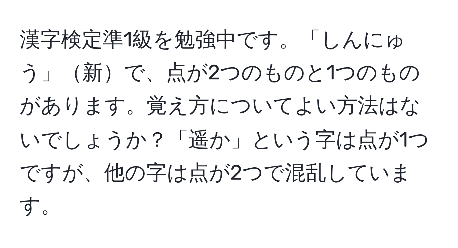 漢字検定準1級を勉強中です。「しんにゅう」新で、点が2つのものと1つのものがあります。覚え方についてよい方法はないでしょうか？「遥か」という字は点が1つですが、他の字は点が2つで混乱しています。