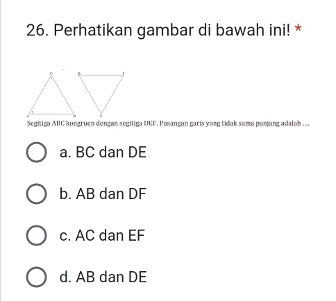 Perhatikan gambar di bawah ini! *
Segitiga ABC kongruen dengan segitiga DEF. Pasangan garis yang tidak sama panjang adalah ....
a. BC dan DE
b. AB dan DF
c. AC dan EF
d. AB dan DE