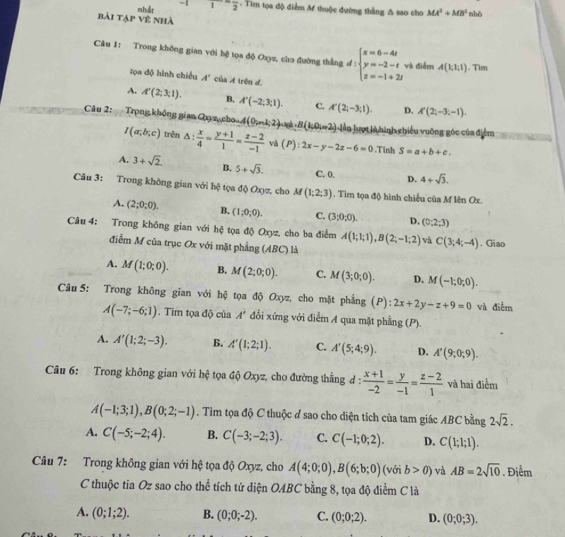 nhất -11)^-frac 2. Tim tọa độ điểm M thuộc đường thẳng Δ sao cho MA^2+MB^2 nhō
bài tập về nhà
Câu 1: Trong không gian với hệ tọa độ Oxyz, cho đường thẳng d:beginarrayl x=6-4t y=-2-t z=-1+2tendarray. và điểm A(1;1;1).Tìm
tọa độ hình chiếu A' của A trên d,
A. A'(2;3;1). B. A'(-2;3;1). C. A'(2;-3;1). D. A'(2;-3;-1).
Câu 2:   Trọng không gian Qxy z cho 4(0;n1;2)·s 1 B(1,0,m2) Lần lượt là hình chiếu vuỡng góc của điểm
I(a;b;c) trên △ : x/4 = (y+1)/1 = (z-2)/-1  và (P):2x-y-2z-6=0 Tính S=a+b+c.
A. 3+sqrt(2). B. 5+sqrt(3). C. 0. D. 4+sqrt(3).
Câu 3: Trong không gian với hệ tọa độ Oxyz, cho M (1;2;3). Tim tọa độ hình chiếu của M lên Ox.
A. (2;0;0). B. (1;0;0). C. (3;0;0). D. (0;2;3)
Câu 4: Trong không gian với hệ tọa độ Oxyz, cho ba điểm A(1;1;1),B(2;-1;2) và C(3;4;-4). Giao
điểm M của trục Ox với mặt phẳng (ABC) là
A. M(1;0;0). B. M(2;0;0). C. M(3;0;0). D. M(-1;0;0).
Câu 5: Trong không gian với hệ tọa độ Oxyz, cho mặt phẳng (P): :2x+2y-z+9=0 và điểm
A(-7;-6;1). Tìm tọa độ của A' đổi xứng với điểm A qua mặt phẳng (P).
A. A'(1;2;-3). B. A'(1;2;1). C. A'(5;4;9). D. A'(9;0;9).
Câu 6: Trong không gian với hệ tọa độ Oxyz, cho đường thẳng d :  (x+1)/-2 = y/-1 = (z-2)/1  và hai điểm
A(-1;3;1),B(0;2;-1). Tìm tọa độ C thuộc ở sao cho diện tích của tam giác ABC bằng 2sqrt(2).
A. C(-5;-2;4). B. C(-3;-2;3). C. C(-1;0;2). D. C(1;1;1).
Câu 7: Trong không gian với hệ tọa độ Oxyz, cho A(4;0;0),B(6;b;0) (với b>0) và AB=2sqrt(10). Điểm
C thuộc tia Oz sao cho thể tích tứ diện OABC bằng 8, tọa độ điểm C là
A. (0;1;2). B. (0;0;-2). C. (0;0;2). D. (0;0;3).