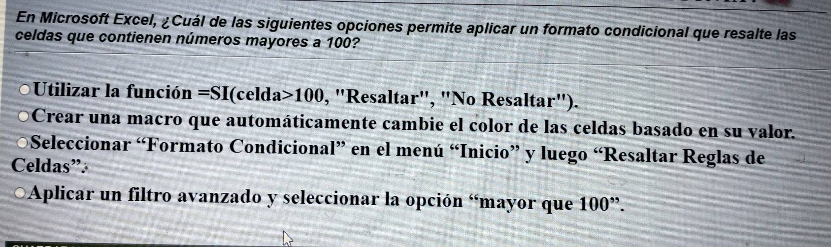 En Microsoft Excel, ¿Cuál de las siguientes opciones permite aplicar un formato condicional que resalte las 
celdas que contienen números mayores a 100? 
Utilizar la función =SI(celda>100 , "Resaltar", "No Resaltar"). 
Crear una macro que automáticamente cambie el color de las celdas basado en su valor. 
Seleccionar “Formato Condicional” en el menú “Inicio” y luego “Resaltar Reglas de 
Celdas”: 
Aplicar un filtro avanzado y seleccionar la opción “mayor que 10 □°