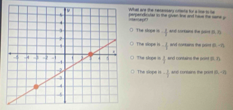 What are the necessery citerls for a lise to se
perpendicular to the given tine and have the same 
ntercept?
The slope is - 1/2  and contains she poin (0,7)
The slope is - 2/3  and contains the prim (D,-2)
The slope is  3/2  and contains the point (0,2)
The slope is - 3/7  and contains the poin ! (0,-2)