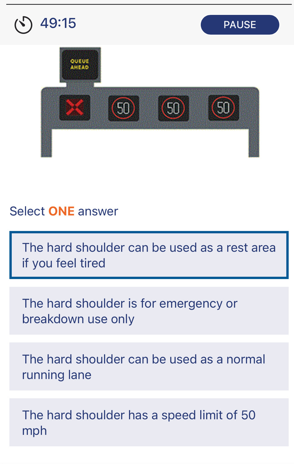 49:15 PAUSE
QUEUE
AHEAD
50 5 ⑤
Select ONE answer
The hard shoulder can be used as a rest area
if you feel tired
The hard shoulder is for emergency or
breakdown use only
The hard shoulder can be used as a normal
running lane
The hard shoulder has a speed limit of 50
mph