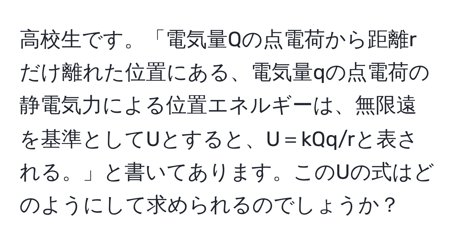 高校生です。「電気量Qの点電荷から距離rだけ離れた位置にある、電気量qの点電荷の静電気力による位置エネルギーは、無限遠を基準としてUとすると、U＝kQq/rと表される。」と書いてあります。このUの式はどのようにして求められるのでしょうか？