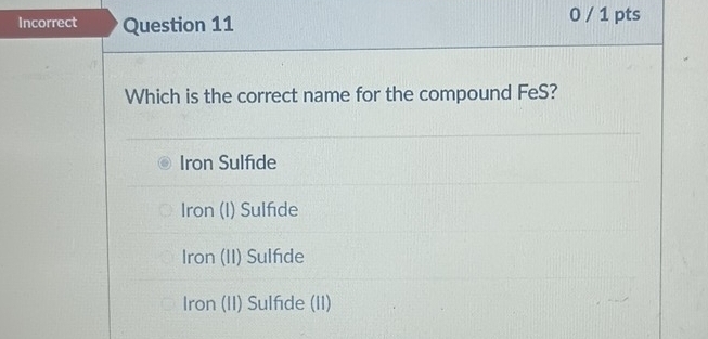 Incorrect Question 11 0 / 1 pts
Which is the correct name for the compound FeS?
Iron Sulfıde
Iron (I) Sulfide
Iron (II) Sulfde
Iron (II) Sulfıde (II)