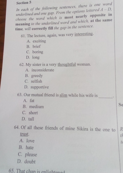 In each of the following sentences, there is one word
underlined and one gap. From the options lettered A-D, 
choose the word which is most nearly opposite in
meaning to the underlined word and which, at the same
time, will correctly fill the gap in the sentence.
61. The lecture, again, was very interesting.
A. exciting
B. brief
C. boring
D. long
62. My sister is a very thoughtful woman.
A. inconsiderate
B. greedy
C. selfish
D. supportive
63. Our mutual friend is slim while his wife is _.
A. fat
B. medium
Se
C. short
D. tall
64. Of all these friends of mine Sikira is the one to R
trust. th
A. love
I (
B. hate
C. please
D. doubt
65. That chap is enlightened