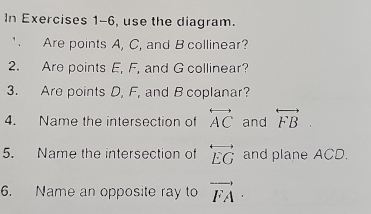 In Exercises 1-6, use the diagram. 
' Are points A, C, and B collinear? 
2. Are points E, F, and G collinear? 
3. Are points D, F, and B coplanar? 
4. Name the intersection of overleftrightarrow AC and overleftrightarrow (FB)° 
5. Name the intersection of overleftrightarrow EG and plane ACD. 
6. Name an opposite ray to vector FA·