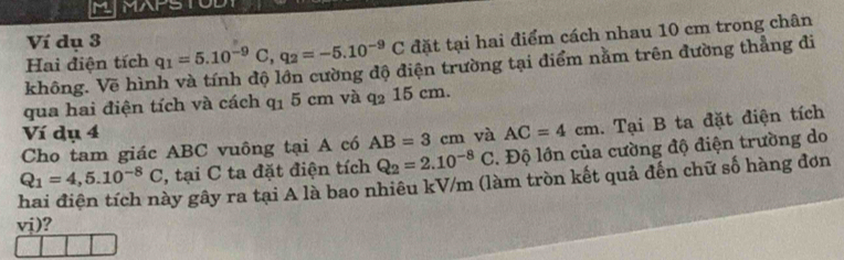 MAPS 
Ví dụ 3 
Hai điện tích q_1=5.10^(-9)C, q_2=-5.10^(-9)C đặt tại hai điểm cách nhau 10 cm trong chân 
không. Vẽ hình và tính độ lớn cường độ điện trường tại điểm nằm trên đường thẳng đi 
qua hai điện tích và cách q_15cm và q_215cm. 
Ví dụ 4 
Cho tam giác ABC vuông tại A có AB=3cm và AC=4cm. Tại B ta đặt điện tích
Q_2=2.10^(-8)C. Độ lớn của cường độ điện trường do
Q_1=4,5.10^(-8)C , tại C ta đặt điện tích gây gây ra tại A là bao nhiêu kV/m (làm tròn kết quả đến chữ số hàng đơn
vj)?