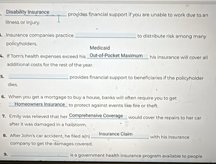 Disability Insurance provides financial support if you are unable to work due to an 
illness or injury. 
Insurance companies practice_ to distribute risk among many 
policyholders. 
Medicaid 
If Tom's health expenses exceed his _Out-of-Pocket Maximum_, his insurance will cover all 
additional costs for the rest of the year. 
5. _provides financial support to beneficiaries if the policyholder 
dies. 
6. When you get a mortgage to buy a house, banks will often require you to get 
__Homeowners Insurance_ to protect against events like fire or theft. 
7 Emily was relieved that her Comprehensive Coverage would cover the repairs to her car 
after it was damaged in a hailstorm. 
8. After John's car accident, he filed a(n) ____ Insurance Claim with his insurance 
company to get the damages covered. 
9. _is a government health insurance program available to people