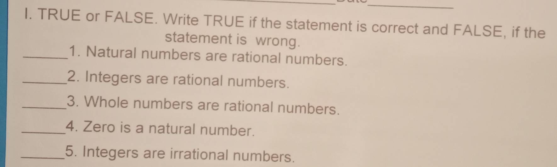 TRUE or FALSE. Write TRUE if the statement is correct and FALSE, if the 
statement is wrong. 
_1. Natural numbers are rational numbers. 
_2. Integers are rational numbers. 
_3. Whole numbers are rational numbers. 
_4. Zero is a natural number. 
_5. Integers are irrational numbers.