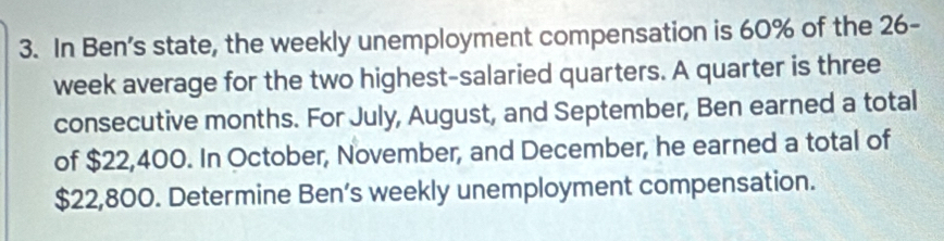 In Ben’s state, the weekly unemployment compensation is 60% of the 26-
week average for the two highest-salaried quarters. A quarter is three 
consecutive months. For July, August, and September, Ben earned a total 
of $22,400. In October, November, and December, he earned a total of
$22,800. Determine Ben’s weekly unemployment compensation.