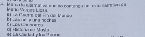 Marca la alternativa que no contenga un texto narrativo de
Mario Vargas Llosa.
a) La Guerra del Fin del Mundo
b) Las mil y una noches
c) Los Cachorros
d) Historia de Mayta
e) La Ciudad y los Perros