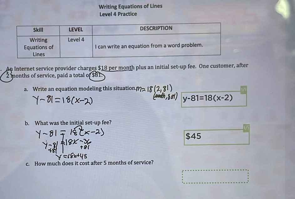 Writing Equations of Lines 
Level 4 Practice 
n Internet service provider charges $18 per month plus an initial set-up fee. One customer, after
2 months of service, paid a total of $81. 
a. Write an equation modeling this situation.
y-81=18(x-2)
b. What was the initial set-up fee? 
1/1
$45
c. How much does it cost after 5 months of service?