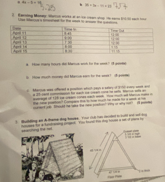 a 4x-5=16
b. 35+3x-11=23
2. Earning Money: Marcus works at an ice cream shop. He earns $10.50 each hour
Use Marcus's timesheet for the week to answer the questions.
a. How many hours did Marcus work for the week? (5 points)
b. How much money did Marcus earn for the week? (5 points)
c. Marcus was offered a position which pays a salary of $150 every week and
a 25 cent commission for each ice cream cone he sells. Marcus sells an
average of 128 ice cream cones each week. How much will Marcus make in
the new position? Compare this to how much he made for a week at his
current job. Should he take the new position? Why or why not? (5 points)
3. Building an A-frame dog house. Your club has decided to build and sell dog
houses for a fundraising project. You found this dog house a set of plans by
searching the net.
Gusset plate
5 3/4 in high
3 1/2 in base
45 1/4 in
47 1/4 in 2 in thick
Floor Plate