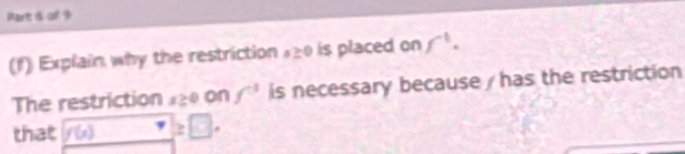 of 9 
(f) Explain why the restriction 120 is placed on f^1. 
The restriction 120 on f^3 is necessary because / has the restriction 
that f(x) ≥ □.