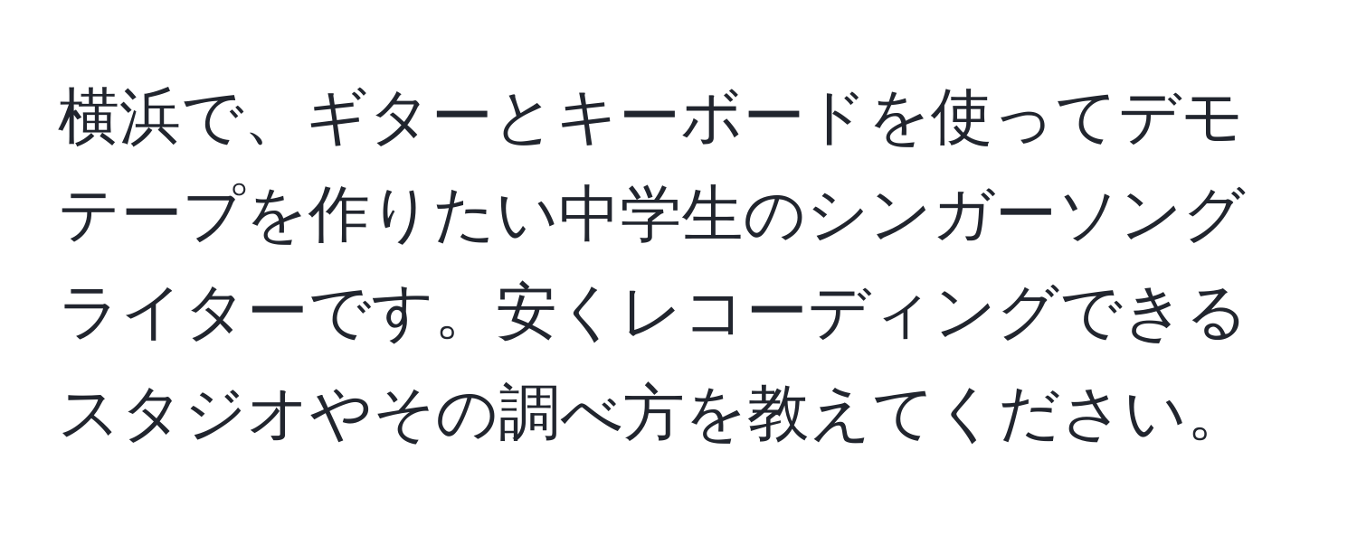 横浜で、ギターとキーボードを使ってデモテープを作りたい中学生のシンガーソングライターです。安くレコーディングできるスタジオやその調べ方を教えてください。