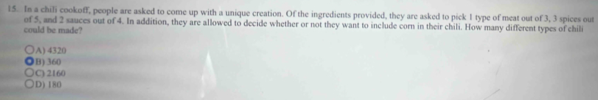 In a chili cookoff, people are asked to come up with a unique creation. Of the ingredients provided, they are asked to pick 1 type of meat out of 3, 3 spices out
of 5, and 2 sauces out of 4. In addition, they are allowed to decide whether or not they want to include corn in their chili. How many different types of chili
could be made?
A) 4320
B) 360
C): 2160
D) 180