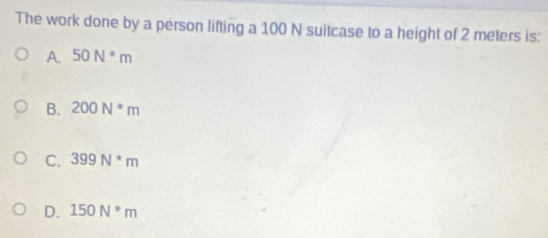 The work done by a person lifting a 100 N suitcase to a height of 2 meters is:
A. 50N^*m
B. 200N^*m
C. 399N^*m
D. 150N*m